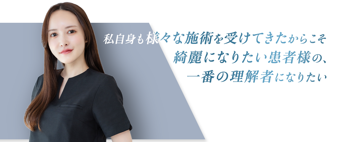 私自身も様々な施術を受けてきたからこそ 綺麗になりたい患者様の、一番の理解者になりたい